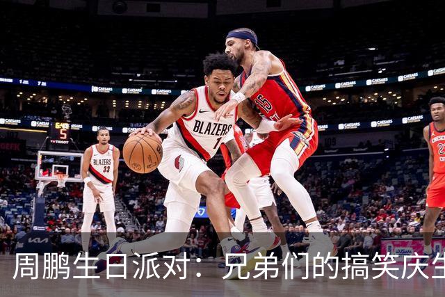 周鹏生日派对：兄弟们的搞笑庆生与篮球传奇的巅峰时刻